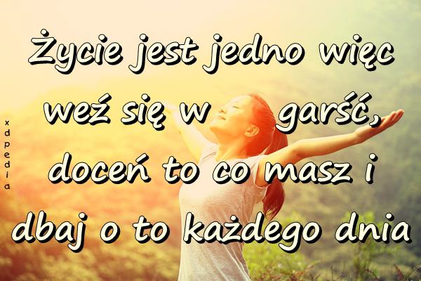 Życie jest jedno więc weź się w garść, doceń to co masz i