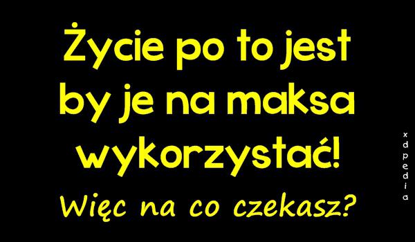 Życie po to jest by je na maksa wykorzystać! Więc na co