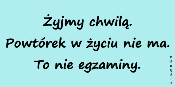 Żyjmy chwilą. Powtórek w życiu nie ma. To nie egzaminy