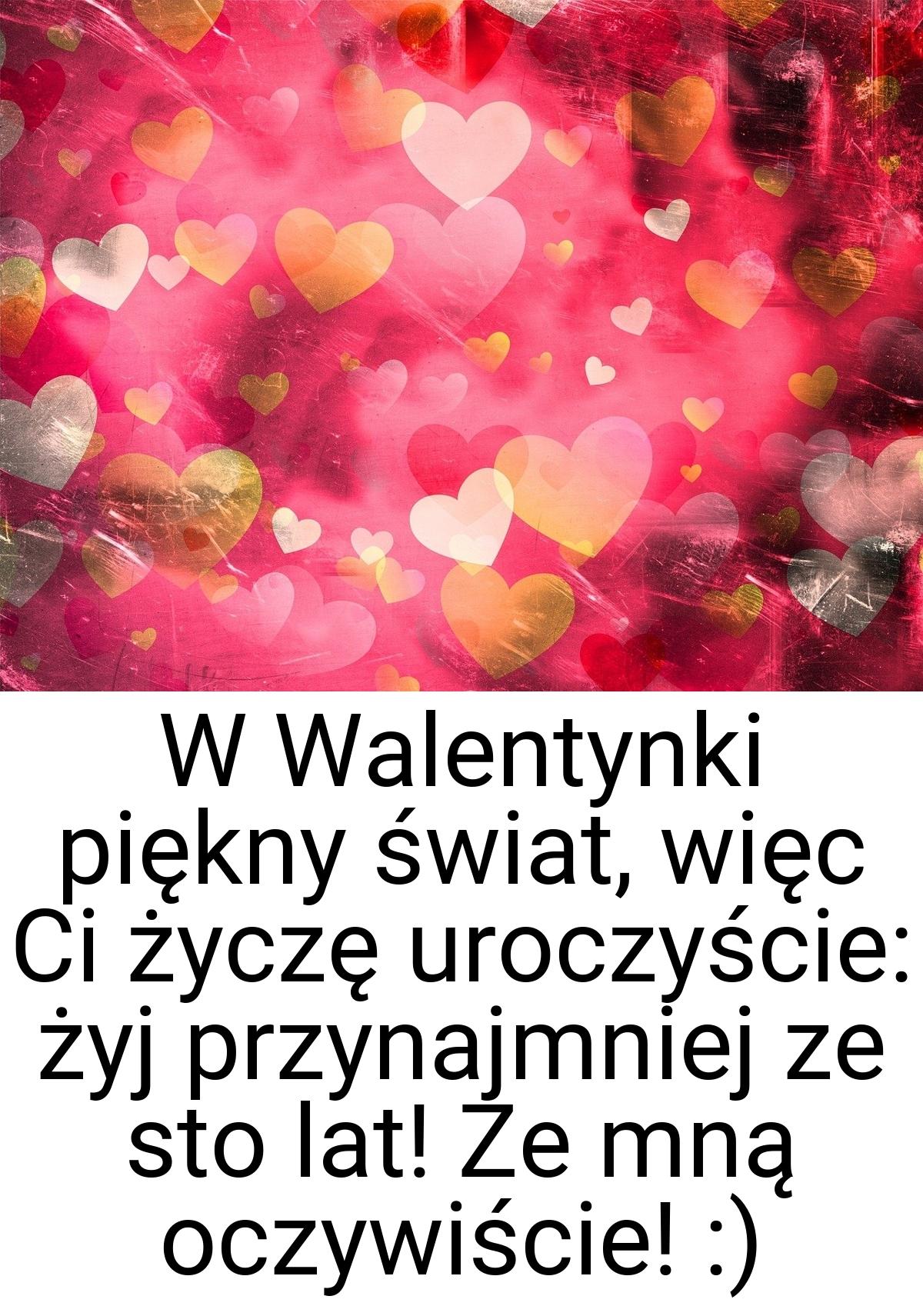 W Walentynki piękny świat, więc Ci życzę uroczyście: żyj